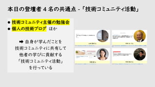 本日の登壇者 4 名の共通点 - 「技術コミュニティ活動」
⚫ 技術コミュニティ主催の勉強会
⚫ 個人の技術ブログ ほか
➡ 自身が学んだことを
技術コミュニティに共有して
他者の学びに貢献する
「技術コミュニティ活動」
を行っている
 