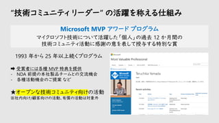 “技術コミュニティ リーダー” の活躍を称える仕組み
Microsoft MVP アワード プログラム
マイクロソフト技術について活躍した「個人」の過去 12 か月間の
技術コミュニティ活動に感謝の意を表して授与する特別な賞
1993 年から 25 年以上続くプログラム
➡ 受賞者には各種 MVP 特典を提供
- NDA 前提の本社製品チームとの交流機会
- 各種活動機会のご提案 など
★オープンな技術コミュニティ向けの活動
※社内向け/顧客向けの活動、有償の活動は対象外
 