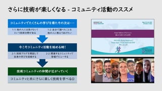 さらに技術が楽しくなる - コミュニティ活動のススメ
技術コミュニティの仲間が広がっていく
コミュニティと共にさらに楽しく技術を学べる☺
今こそコミュニティ活動を始める時！
2-1: 技術ブログを開設して
自身の学びを投稿する
2-2: 関連するコミュニティで
登壇デビューする
コミュニティでたくさんの学びを得たその次は・・・
1-1: 他の人には負けない！
という技術分野がある
1-2: 自分で調べたことを
他の人に教えてあげたい
 