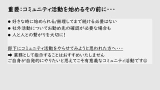 重要：コミュニティ活動を始めるその前に・・・
⚫ 好きな時に始められる/無理してまで続ける必要はない
⚫ 社外活動についてお勤め先の確認が必要な場合も
⚫ 人と人との繋がりを大切に！
部下にコミュニティ活動をやらせてみようと思われた方へ・・・
➡ 業務として指示することはおすすめいたしません
ご自身が自発的にやりたいと思えてこそ有意義なコミュニティ活動です☺
 