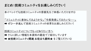 まとめ：技術コミュニティをお楽しみください！
本イベントでも技術コミュニティの雰囲気をご体感いただけます☺
「コミュニティに参加してみようかな」「今度発表してみたいな・・・」
➡ ぜひ一歩進んで技術コミュニティの世界をお楽しみください！
技術コミュニティについてもっと知りたい方へ
➡ さらに詳しい情報を本資料の最後でご紹介しています
➡ ★技術コミュニティ関連 お役立ち資料★ をご覧ください☺
 