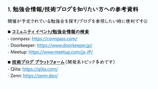 1. 勉強会情報/技術ブログを知りたい方への参考資料
開催が予定されている勉強会を探す/ブログを参照したい時に便利です☺
◼ コミュニティ イベント/勉強会情報の検索
- connpass: https://connpass.com/
- Doorkeeper: https://www.doorkeeper.jp/
- Meetup: https://www.meetup.com/ja-JP/
◼ 技術ブログ プラットフォーム（開発系トピック多めです）
- Qiita: https://qiita.com/
- Zenn: https://zenn.dev/
 