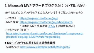 2. Microsoft MVP アワード プログラムについて知りたい
MVP とはどんなプログラム？ どんな人がいる？ をご覧いただけます☺
- 公式サイト: https://mvp.microsoft.com/ja-jp
- MVP 検索: https://mvp.microsoft.com/ja-jp/MvpSearch
* 日本の MVP 受賞者は こちら （公開情報のみ）
- 公式ブログ（英語）:
https://techcommunity.microsoft.com/t5/microsoft-mvp-award-
program-blog/bg-p/MVPAwardProgramBlog
◼ MVP プログラムに関する日本語発表資料
- SlideShare: https://www.slideshare.net/RieMoriguchi/
 