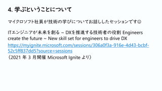 4. 学ぶということについて
マイクロソフト社員が技術の学びについてお話ししたセッションです☺
ITエンジニアが未来を創る ~ DXを推進する技術者の役割 Engineers
create the future ~ New skill set for engineers to drive DX
https://myignite.microsoft.com/sessions/306a0f3a-916e-4d43-bcbf-
52c5ff837dd5?source=sessions
（2021 年 3 月開催 Microsoft Ignite より）
 