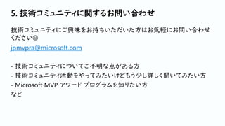 5. 技術コミュニティに関するお問い合わせ
技術コミュニティにご興味をお持ちいただいた方はお気軽にお問い合わせ
ください☺
jpmvpra@microsoft.com
- 技術コミュニティについてご不明な点がある方
- 技術コミュニティ活動をやってみたいけどもう少し詳しく聞いてみたい方
- Microsoft MVP アワード プログラムを知りたい方
など
 