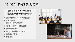 いろいろな「技術を学ぶ」方法
皆さまはどのような方法で
技術を学ばれていますか？
-----------------------------------------------------------
⚫ 社内研修/トレーニング/勉強会
⚫ 企業主催の
カンファレンス/セミナー
⚫ ベンダーのサイト/技術資料
⚫ 技術情報サイト
⚫ オンライン学習コンテンツ
⚫ 動画コンテンツ
⚫ 書籍 etc.
 