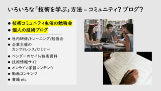 いろいろな「技術を学ぶ」方法 – コミュニティ？ ブログ？
⚫ 技術コミュニティ主催の勉強会
⚫ 個人の技術ブログ
-----------------------------------------------------------
⚫ 社内研修/トレーニング/勉強会
⚫ 企業主催の
カンファレンス/セミナー
⚫ ベンダーのサイト/技術資料
⚫ 技術情報サイト
⚫ オンライン学習コンテンツ
⚫ 動画コンテンツ
⚫ 書籍 etc.
 