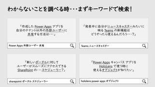 「作成した Power Apps アプリを
自分のテナント以外の外部ユーザーに
共有する方法は・・・」
わからないことを調べる時・・・まずキーワードで検索！
Power Apps 外部ユーザー 共有 Teams ニュースキャスター
「発表中に自分がニュースキャスターみたいに
映る Teams の新機能は
どうやったら使えるんだろう・・・？」
「新しいポータルに対して
ユーザーがスムーズにアクセスできる
SharePoint の・・・スケジューラー？」
「Power Apps キャンバス アプリを
HoloLens で使う時に
使えるオブジェクトが知りたい」
hololens power apps オブジェクト
sharepoint ポータル スケジューラー
 