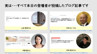 実は・・・すべて本日の登壇者が投稿したブログ記事です
中村 太一さん
中村 亮太さん
山田 晃央さん
平野 愛さん
ブログ：「Power Apps アプリの外部ユーザー共有を試してみた」
ブログ：「#HoloLens で現状使えそうな #PowerApps キャンパスアプリのオブジェクトを調査してみた」
ブログ：「SharePoint ポータル起動スケジューラーとサイトのラウンチ」
ブログ：「Microsoft Teams ：会議の画面共有でニュースキャスターのように発表できる「発表者モード」が展開さ
れた」
 