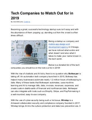 Tech Companies to Watch Out for in
2019
By Clare Bittourna, ​Codal Inc
______________________________________________________
Becoming a great, successful technology startup sure isn’t easy and with
the abundance of them popping up, standing out from the crowd is often
times difficult.
Being a startup ux company and
mobile app design and
development agency​ in Chicago,
we have noticed what works and
what doesn’t and also what it
takes to make your name known in
the tech world.
Below is a detailed list of the tech
companies you should be on the look out for in 2019!
With the rise of chatbots and AI bots, there’s no question why ​Botkeeper​ is
taking off. An automation tech company launched in 2015, Botkeep has
helped many businesses automate nearly 1.2 million hours of botkeeping to
date. Many of these tasks that Botkeeper automates, uses machine
learning and AI to manage bills, data, invoices, revenues, expenses, and
create custom dashboards of financial and nonfinancial data. Botkeeper
can also integrate with tools such as Shopify, Stripe, and PayPal making it
a well-rounded, easy-to-use company.
With the use of cyber-security being such a hot issue, ​Wiretap​ is a
AI-based collaboration security and compliance company founded in 2017.
Wiretap brings AI into the culture protection and data loss prevention era. It
 