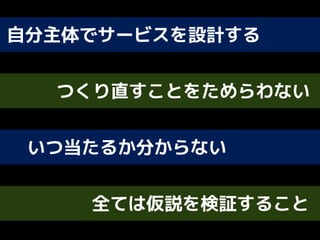 自分主体でサービスを設計する
つくり直すことをためらわない
いつ当たるか分からない
全ては仮説を検証すること
 