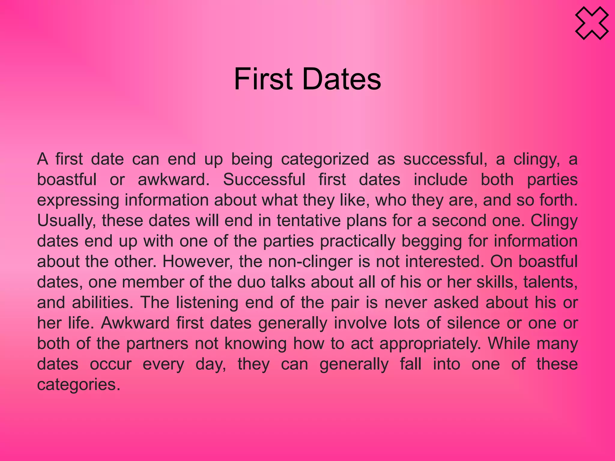 A first date can end up being categorized as successful, a clingy, a
boastful or awkward. Successful first dates include both parties
expressing information about what they like, who they are, and so forth.
Usually, these dates will end in tentative plans for a second one. Clingy
dates end up with one of the parties practically begging for information
about the other. However, the non-clinger is not interested. On boastful
dates, one member of the duo talks about all of his or her skills, talents,
and abilities. The listening end of the pair is never asked about his or
her life. Awkward first dates generally involve lots of silence or one or
both of the partners not knowing how to act appropriately. While many
dates occur every day, they can generally fall into one of these
categories.
First Dates
 