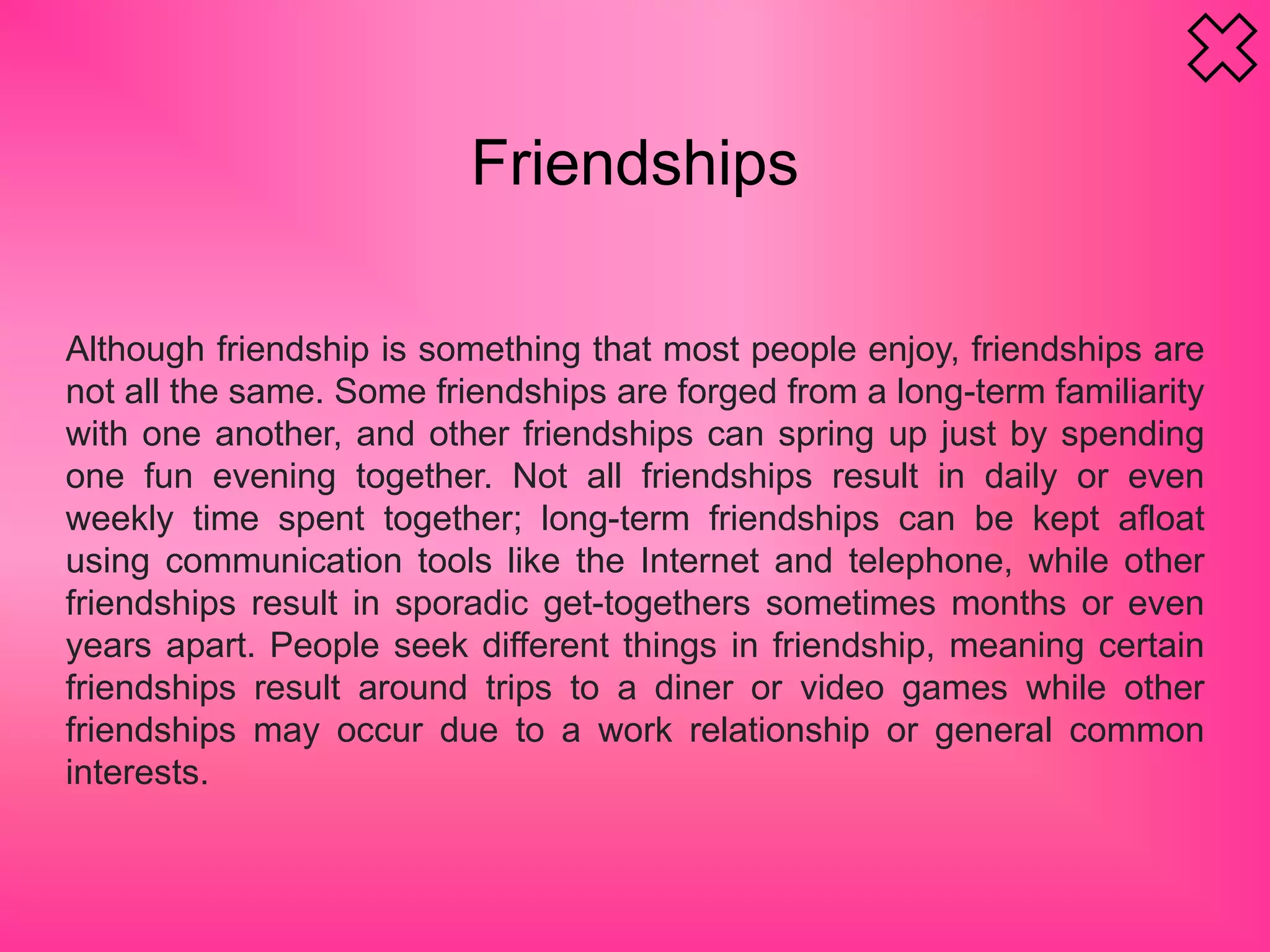 Friendships
Although friendship is something that most people enjoy, friendships are
not all the same. Some friendships are forged from a long-term familiarity
with one another, and other friendships can spring up just by spending
one fun evening together. Not all friendships result in daily or even
weekly time spent together; long-term friendships can be kept afloat
using communication tools like the Internet and telephone, while other
friendships result in sporadic get-togethers sometimes months or even
years apart. People seek different things in friendship, meaning certain
friendships result around trips to a diner or video games while other
friendships may occur due to a work relationship or general common
interests.
 