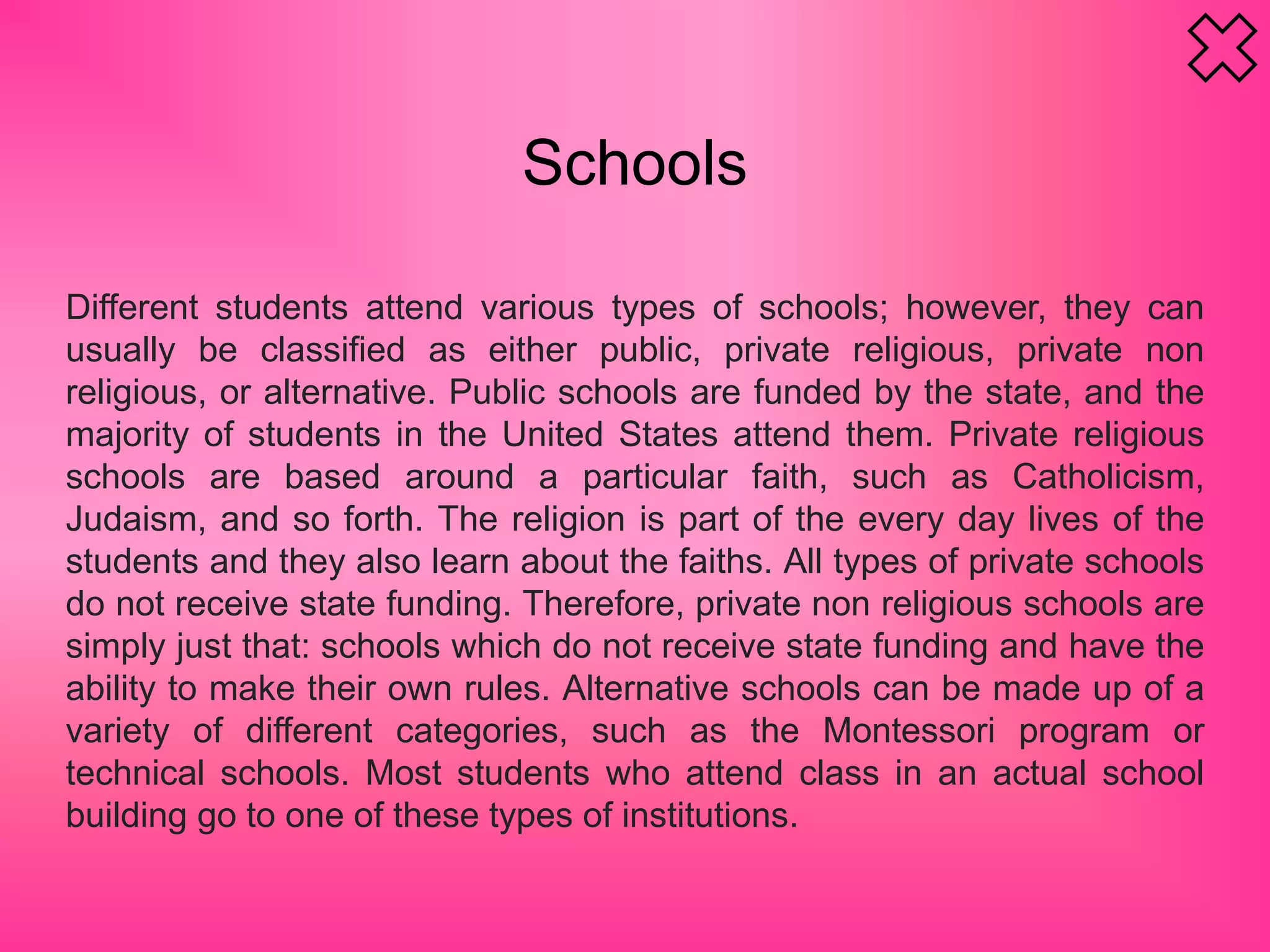 Schools
Different students attend various types of schools; however, they can
usually be classified as either public, private religious, private non
religious, or alternative. Public schools are funded by the state, and the
majority of students in the United States attend them. Private religious
schools are based around a particular faith, such as Catholicism,
Judaism, and so forth. The religion is part of the every day lives of the
students and they also learn about the faiths. All types of private schools
do not receive state funding. Therefore, private non religious schools are
simply just that: schools which do not receive state funding and have the
ability to make their own rules. Alternative schools can be made up of a
variety of different categories, such as the Montessori program or
technical schools. Most students who attend class in an actual school
building go to one of these types of institutions.
 