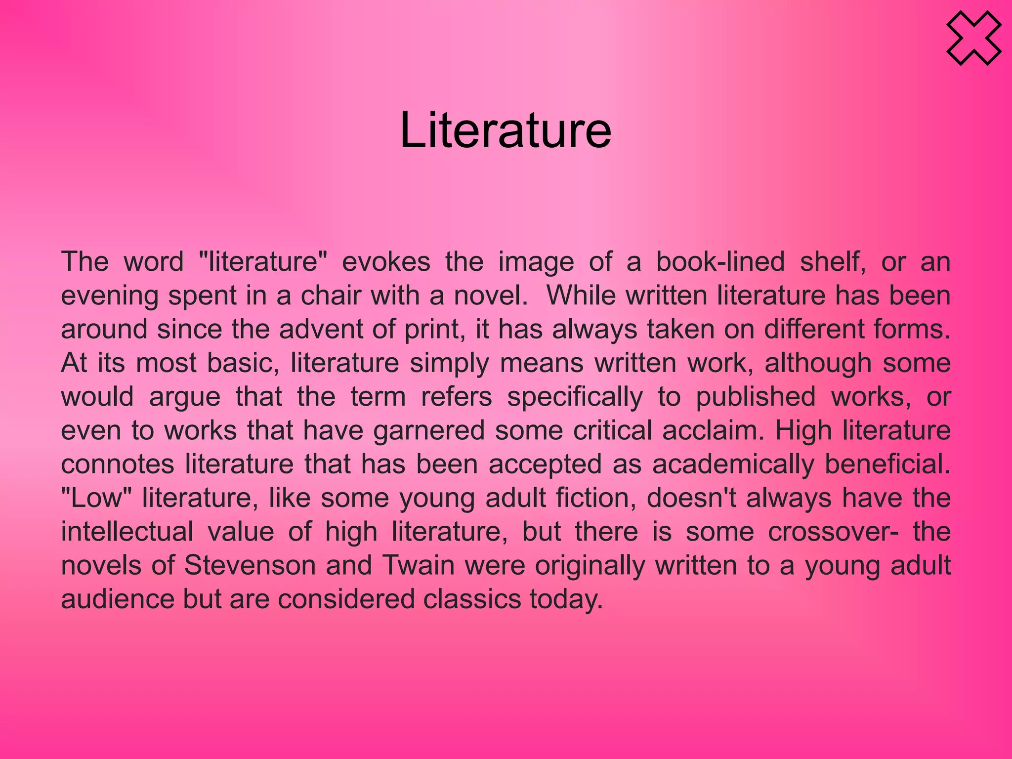 Literature
The word "literature" evokes the image of a book-lined shelf, or an
evening spent in a chair with a novel. While written literature has been
around since the advent of print, it has always taken on different forms.
At its most basic, literature simply means written work, although some
would argue that the term refers specifically to published works, or
even to works that have garnered some critical acclaim. High literature
connotes literature that has been accepted as academically beneficial.
"Low" literature, like some young adult fiction, doesn't always have the
intellectual value of high literature, but there is some crossover- the
novels of Stevenson and Twain were originally written to a young adult
audience but are considered classics today.
 