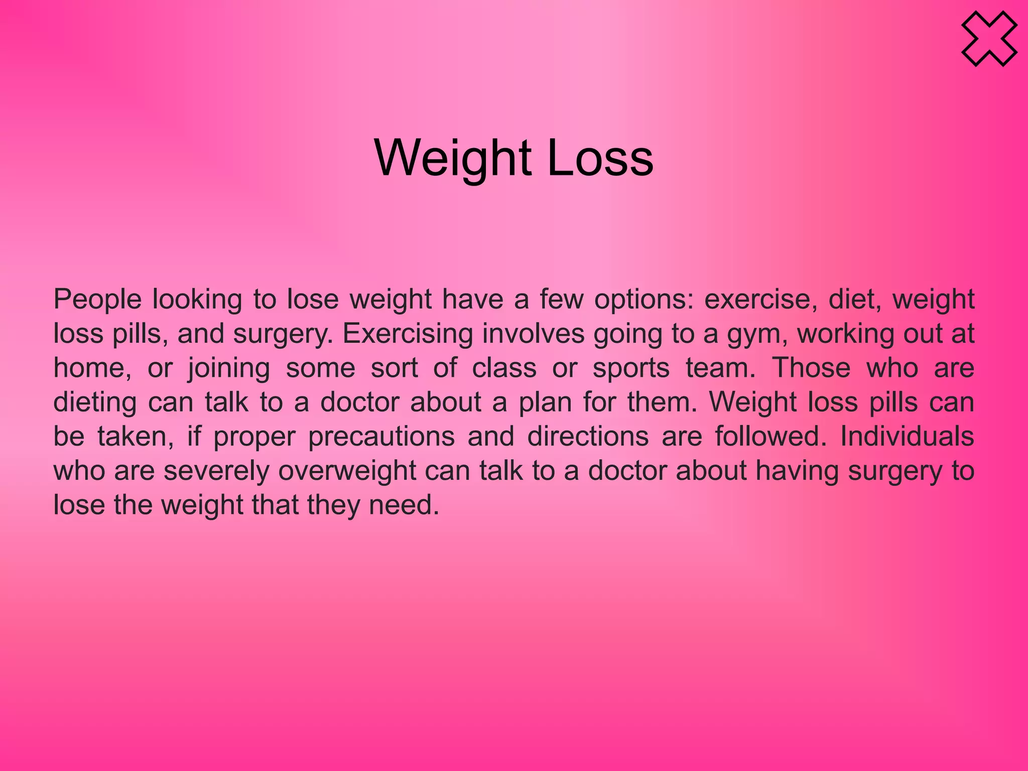 Weight Loss
People looking to lose weight have a few options: exercise, diet, weight
loss pills, and surgery. Exercising involves going to a gym, working out at
home, or joining some sort of class or sports team. Those who are
dieting can talk to a doctor about a plan for them. Weight loss pills can
be taken, if proper precautions and directions are followed. Individuals
who are severely overweight can talk to a doctor about having surgery to
lose the weight that they need.
 
