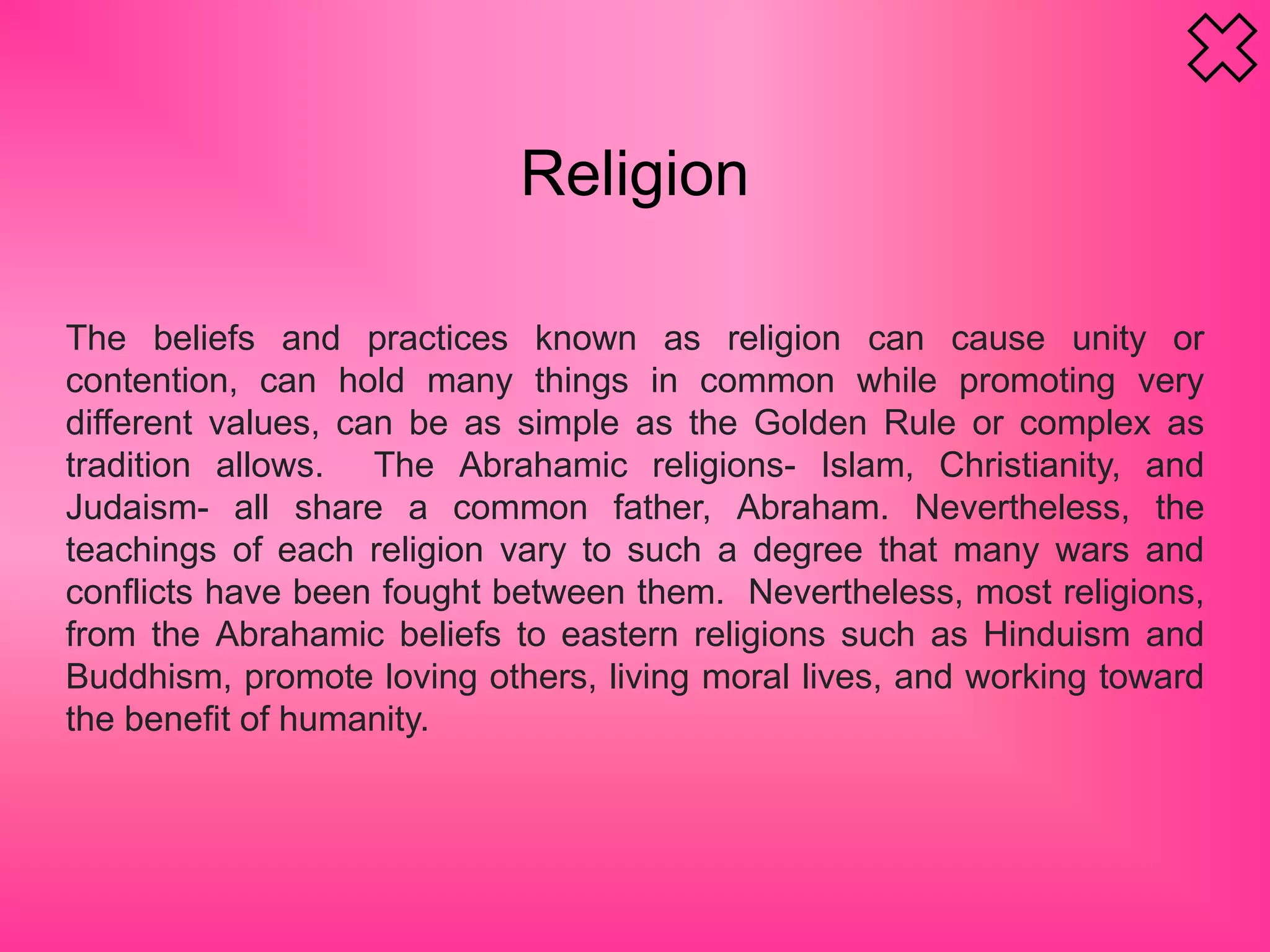 Religion
The beliefs and practices known as religion can cause unity or
contention, can hold many things in common while promoting very
different values, can be as simple as the Golden Rule or complex as
tradition allows. The Abrahamic religions- Islam, Christianity, and
Judaism- all share a common father, Abraham. Nevertheless, the
teachings of each religion vary to such a degree that many wars and
conflicts have been fought between them. Nevertheless, most religions,
from the Abrahamic beliefs to eastern religions such as Hinduism and
Buddhism, promote loving others, living moral lives, and working toward
the benefit of humanity.
 
