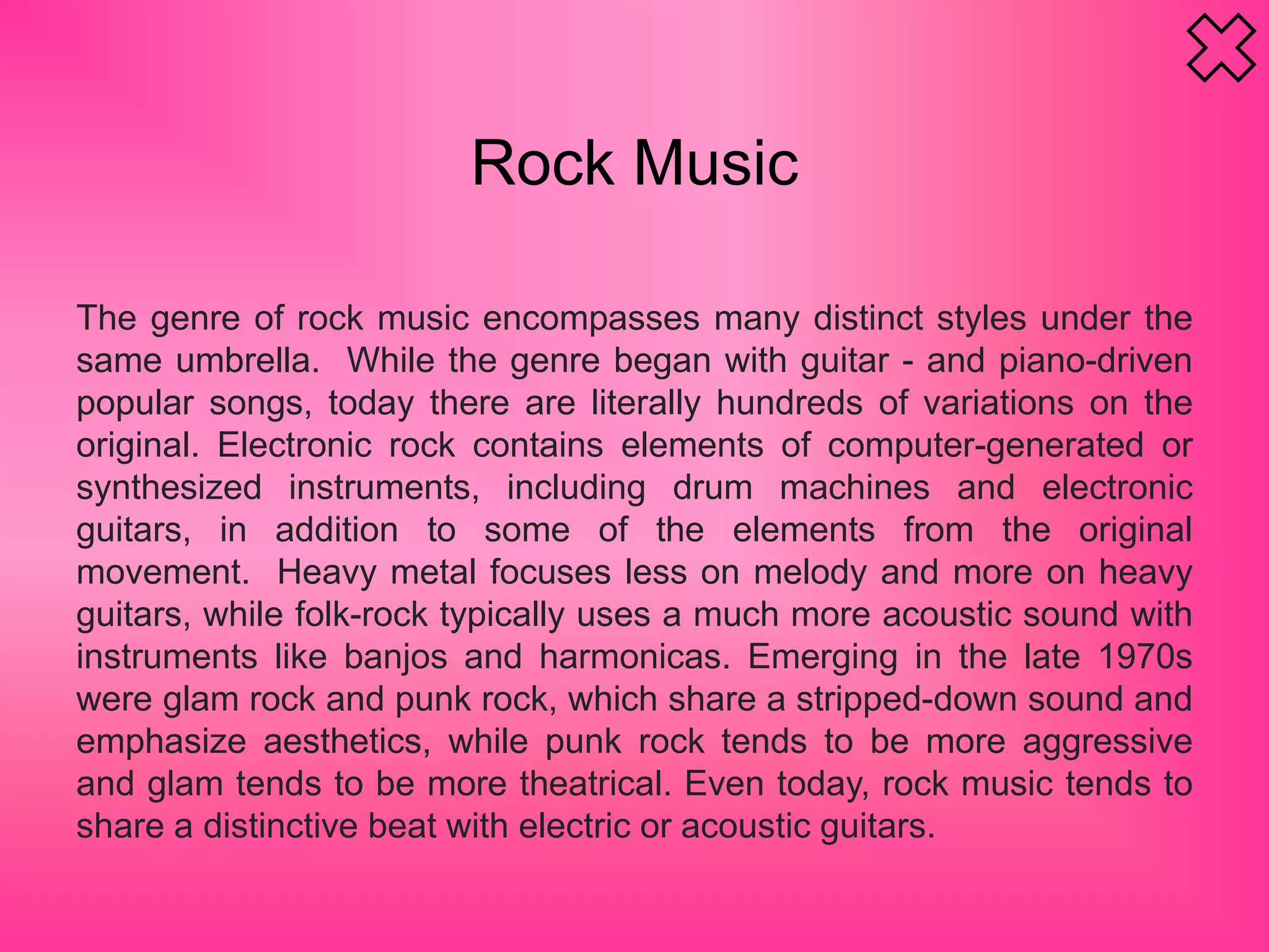 Rock Music
The genre of rock music encompasses many distinct styles under the
same umbrella. While the genre began with guitar - and piano-driven
popular songs, today there are literally hundreds of variations on the
original. Electronic rock contains elements of computer-generated or
synthesized instruments, including drum machines and electronic
guitars, in addition to some of the elements from the original
movement. Heavy metal focuses less on melody and more on heavy
guitars, while folk-rock typically uses a much more acoustic sound with
instruments like banjos and harmonicas. Emerging in the late 1970s
were glam rock and punk rock, which share a stripped-down sound and
emphasize aesthetics, while punk rock tends to be more aggressive
and glam tends to be more theatrical. Even today, rock music tends to
share a distinctive beat with electric or acoustic guitars.
 