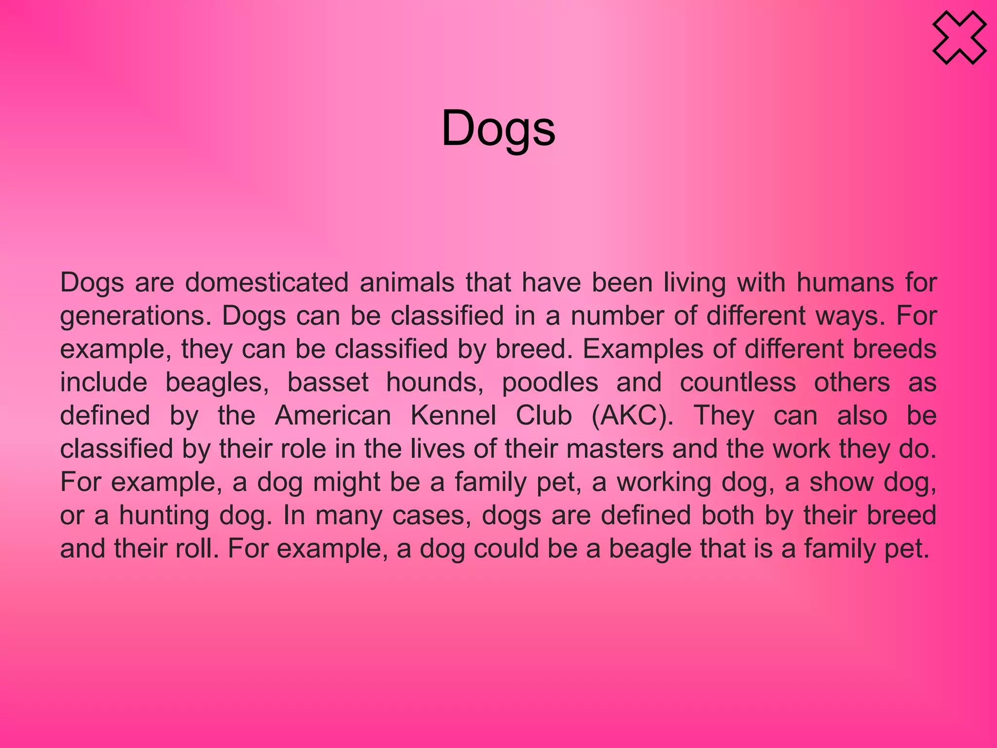 Dogs
Dogs are domesticated animals that have been living with humans for
generations. Dogs can be classified in a number of different ways. For
example, they can be classified by breed. Examples of different breeds
include beagles, basset hounds, poodles and countless others as
defined by the American Kennel Club (AKC). They can also be
classified by their role in the lives of their masters and the work they do.
For example, a dog might be a family pet, a working dog, a show dog,
or a hunting dog. In many cases, dogs are defined both by their breed
and their roll. For example, a dog could be a beagle that is a family pet.
 