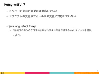 ⁃ メソッドの実装の変更には対応している
⁃ シグニチャの変更やフィールドの変更に対応していない
⁃ java.lang.reﬂect.Proxy
• 「動的プロキシのクラスおよびインスタンスを作成するstaticメソッドを提供」
⁃ ふむ。
Proxy っぽい？
Copyright (C) DeNA Co.,Ltd. All Rights Reserved.
17
 
