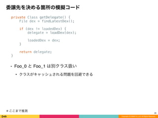 private Class getDelegate() {
File dex = findLatestDex();
if (dex != loadedDex) {
delegate = loadDex(dex);
loadedDex = dex;
}
return delegate;
}
⁃ Foo_0 と Foo_1 は別クラス扱い
• クラスがキャッシュされる問題を回避できる
委譲先を決める箇所の模擬コード
Copyright (C) DeNA Co.,Ltd. All Rights Reserved.
26
※	
  ここまで推測
 