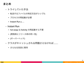 ⁃ トライしていた手法
• 転送するファイルの特定方法がシンプル
• プロセスの再起動が必要
• Instant Runェ…
⁃ Instant Run
• hot swap は Activity の再起動すら不要
• (開発時とリリース時の同一性)
• (オーバーヘッド)
⁃ クラスがキャッシュされる問題さえなければ……
• さらなる改良に期待
まとめ
Copyright (C) DeNA Co.,Ltd. All Rights Reserved.
28
 