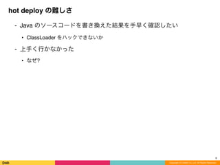 ⁃ Java のソースコードを書き換えた結果を手早く確認したい
• ClassLoader をハックできないか
⁃ 上手く行かなかった
• なぜ?
hot deploy の難しさ
Copyright (C) DeNA Co.,Ltd. All Rights Reserved.
8
 