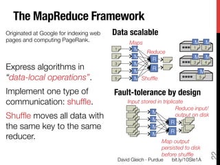 The MapReduce Framework
Originated at Google for indexing web   Data scalable
pages and computing PageRank.
                Maps
                          M        M
                                                                            1
        2
                                        1
     M

                                       2
     M
                                                    Reduce
                                                                             M        M
                                                      R                     3
        4
                                               M
Express algorithms in "
                                        3
                                                      R
                                        4
     M                                 M
“data-local operations”.
               5
     M Shufﬂe
                         5



Implement one type of                   Fault-tolerance by design
communication: shufﬂe.
                      Input stored in triplicate
                                                                    Reduce input/"
                                                        M
Shufﬂe moves all data with                              M
                                                                    output on disk
                                                                 R
the same key to the same                                M
                                                                 R
                                                        M
reducer.
                                                   Map output"
                                                            persisted to disk"




                                                                                           22
                                                            before shufﬂe
                                         David Gleich · Purdue
   bit.ly/10SIe1A
 