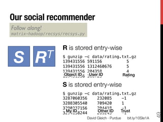 Our social recommender
Follow along! 
matrix-hadoop/recsys/recsys.py!


                     R is stored entry-wise

 S
         RT
      !
                     $ gunzip –c data/rating.txt.gz!
                     139431556 591156          5!
                     139431556 1312460676      5!
                     139431556 204358          4
                      Object ID! 368725
                     139431556    User ID!   Rating!
                                               5!

                     S is stored entry-wise
                     !
                     $ gunzip –c data/rating.txt.gz!
                     3287060356    232085    -1!
                     3288305540    709420    1!
                     3290337156    204418    -1!
                      My ID!       Other ID! Trust!
                     3294138244    269243    -1!




                                                                             49
                                  David Gleich · Purdue
   bit.ly/10SIe1A
 