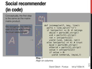Social recommender 
(in code)




                              B
Conceptually, the ﬁrst step
is the same as the matrix-
matrix product. 

                                      def joinmap(self, key, line):!


                 B
We reorganize the data by               parts = line.split('t')!
user-id to be able to map               if len(parts) == 8: # ratings!
the trust relationships
                  objid = parts[0].strip()!
                                          uid = parts[1].strip()!


   A
                           A
                                          rat = int(parts[2])!
                                          yield (uid, (objid, rat))!
                                        else len(parts) == 4: # trust!
                                          myid = parts[0].strip()!
                                          otherid = parts[1].strip()!
                                          value = int(parts[2])!
                                          if value  0:!
                                            yield (otherid, (myid,))!
                              Map 1!
                              Align on columns
                              




                                                                                      50
                                           David Gleich · Purdue
   bit.ly/10SIe1A
 