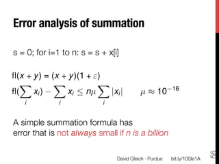 Error analysis of summation

s = 0; for i=1 to n: s = s + x[i]

ﬂ(x + y ) = (x + y )(1 + )

 X          X            X
                                                         16
ﬂ(

     xi )       xi  nµ    |xi |         µ ⇡ 10
    i         i             i

A simple summation formula has 
error that is not always small if n is a billion




                                                                           56
                                David Gleich · Purdue
   bit.ly/10SIe1A
 