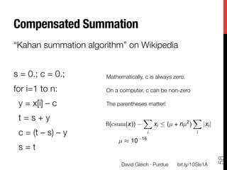 Compensated Summation
“Kahan summation algorithm” on Wikipedia

s = 0.; c = 0.;
        Mathematically, c is always zero.
                        
for i=1 to n: 
         On a computer, c can be non-zero
                        
    y = x[i] – c 
      The parentheses matter!
                        
    t = s + y
          
              X
                                                          2
                                                            X
                        ﬂ(csum(x))
                        
                   xi  (µ + nµ )    |xi |
    c = (t – s) – y 
                       i                   i
                                       16
                             µ ⇡ 10
    s = t




                                                                         58
                              David Gleich · Purdue
   bit.ly/10SIe1A
 