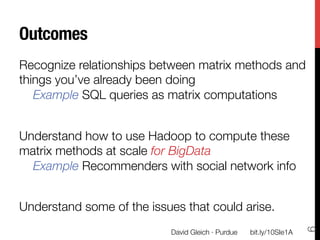 Outcomes
Recognize relationships between matrix methods and
things you’ve already been doing"
   Example SQL queries as matrix computations

Understand how to use Hadoop to compute these
matrix methods at scale for BigData"
  Example Recommenders with social network info

Understand some of the issues that could arise.




                                                                       6
                            David Gleich · Purdue
   bit.ly/10SIe1A
 