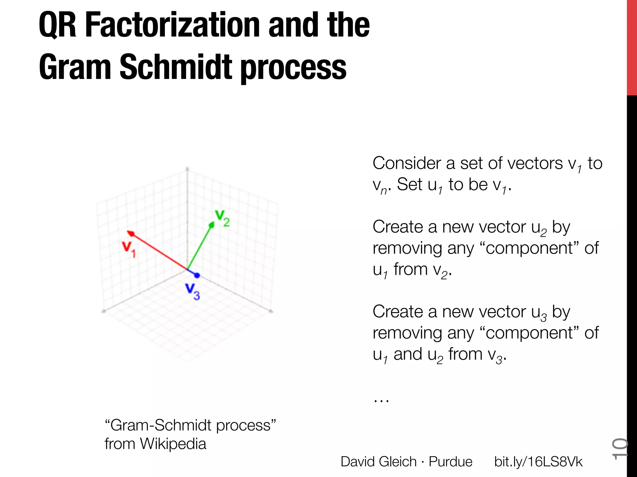 QR Factorization and the
Gram Schmidt process

                                    Consider a set of vectors v1 to
                                    vn. Set u1 to be v1.
                                    
                                    Create a new vector u2 by
                                    removing any “component” of
                                    u1 from v2.
                                    
                                    Create a new vector u3 by
                                    removing any “component” of
                                    u1 and u2 from v3.
                                    
                                    …
    “Gram-Schmidt process” "




                                                                          10
    from Wikipedia
                               David Gleich · Purdue
   bit.ly/16LS8Vk
 