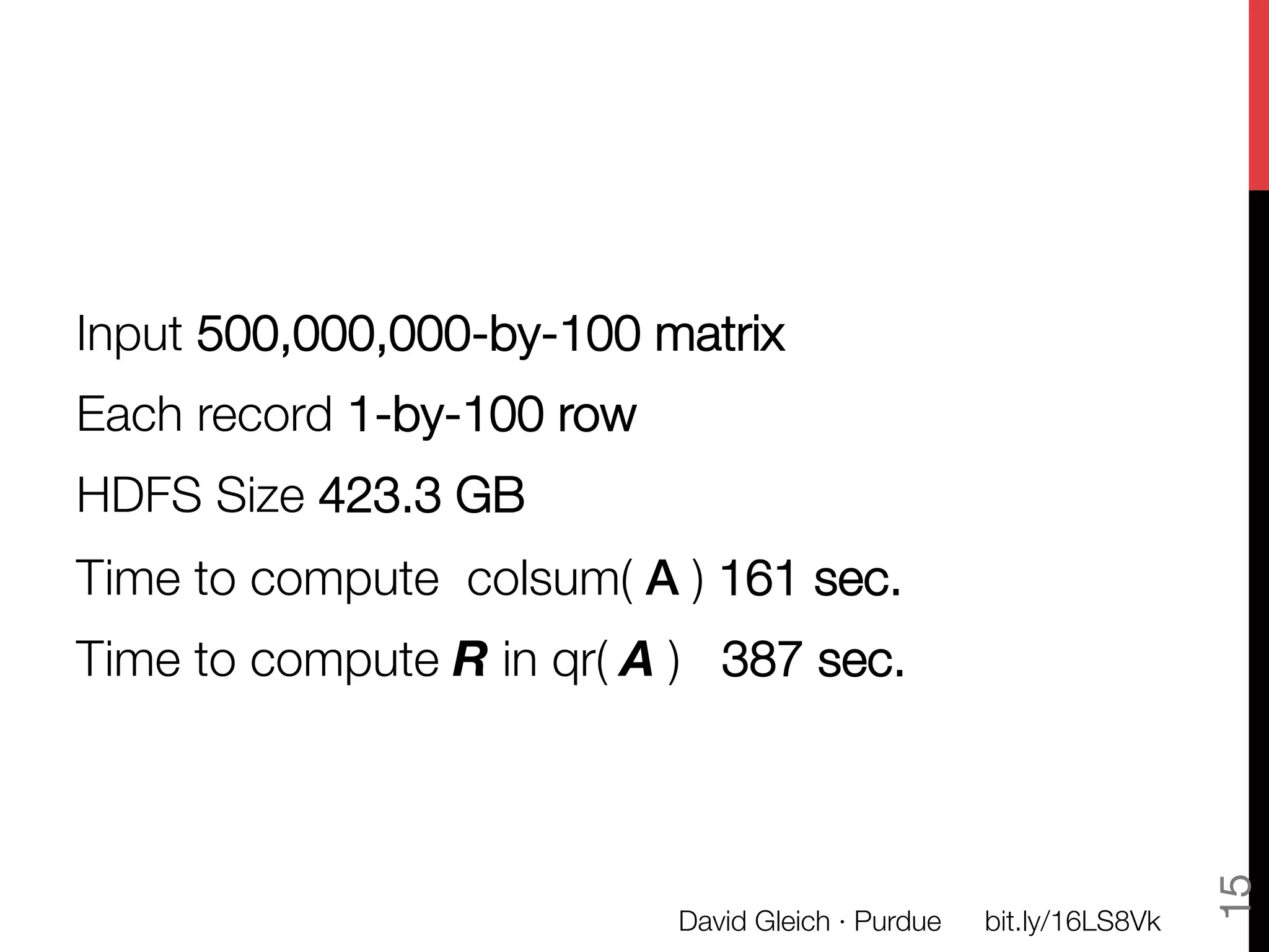 Input 500,000,000-by-100 matrix
Each record 1-by-100 row
HDFS Size 423.3 GB
Time to compute  colsum( A ) 161 sec.
Time to compute R in qr( A ) 387 sec.





                                                                       15
                            David Gleich · Purdue
   bit.ly/16LS8Vk
 