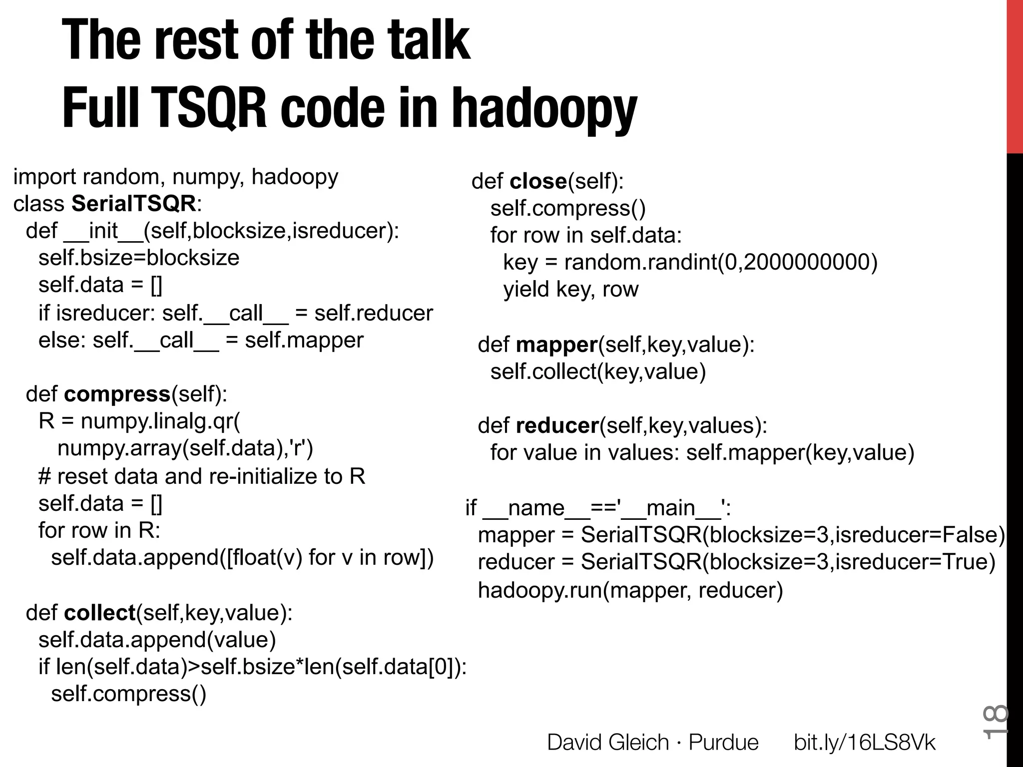 The rest of the talk!
     Full TSQR code in hadoopy
import random, numpy, hadoopy                       def close(self):
class SerialTSQR:                                    self.compress()
 def __init__(self,blocksize,isreducer):             for row in self.data:
   self.bsize=blocksize                                key = random.randint(0,2000000000)
   self.data = []                                      yield key, row
   if isreducer: self.__call__ = self.reducer
   else: self.__call__ = self.mapper                def mapper(self,key,value):
                                                     self.collect(key,value)
 def compress(self):
  R = numpy.linalg.qr(                              def reducer(self,key,values):
    numpy.array(self.data),'r')                      for value in values: self.mapper(key,value)
  # reset data and re-initialize to R
  self.data = []                                if __name__=='__main__':
  for row in R:                                   mapper = SerialTSQR(blocksize=3,isreducer=False)
   self.data.append([float(v) for v in row])      reducer = SerialTSQR(blocksize=3,isreducer=True)
                                                  hadoopy.run(mapper, reducer)
 def collect(self,key,value):
  self.data.append(value)
  if len(self.data)>self.bsize*len(self.data[0]):
    self.compress()




                                                                                                     18
                                                          David Gleich · Purdue
   bit.ly/16LS8Vk
 