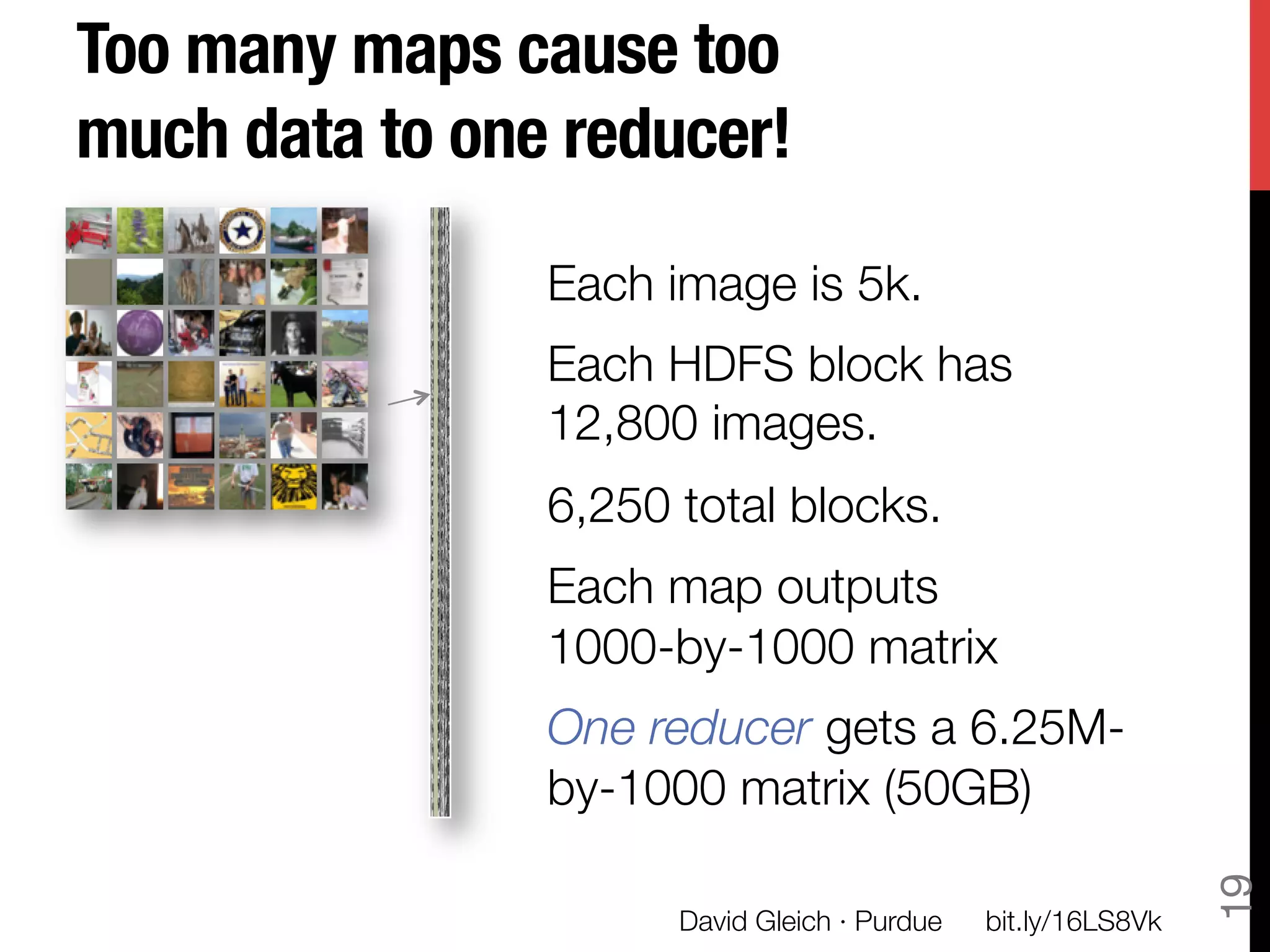 Too many maps cause too
much data to one reducer!

                Each image is 5k.
                Each HDFS block has "
                12,800 images.
                6,250 total blocks.
                Each map outputs "
                1000-by-1000 matrix
                One reducer gets a 6.25M-
                by-1000 matrix (50GB)




                                                                 19
                      David Gleich · Purdue
   bit.ly/16LS8Vk
 