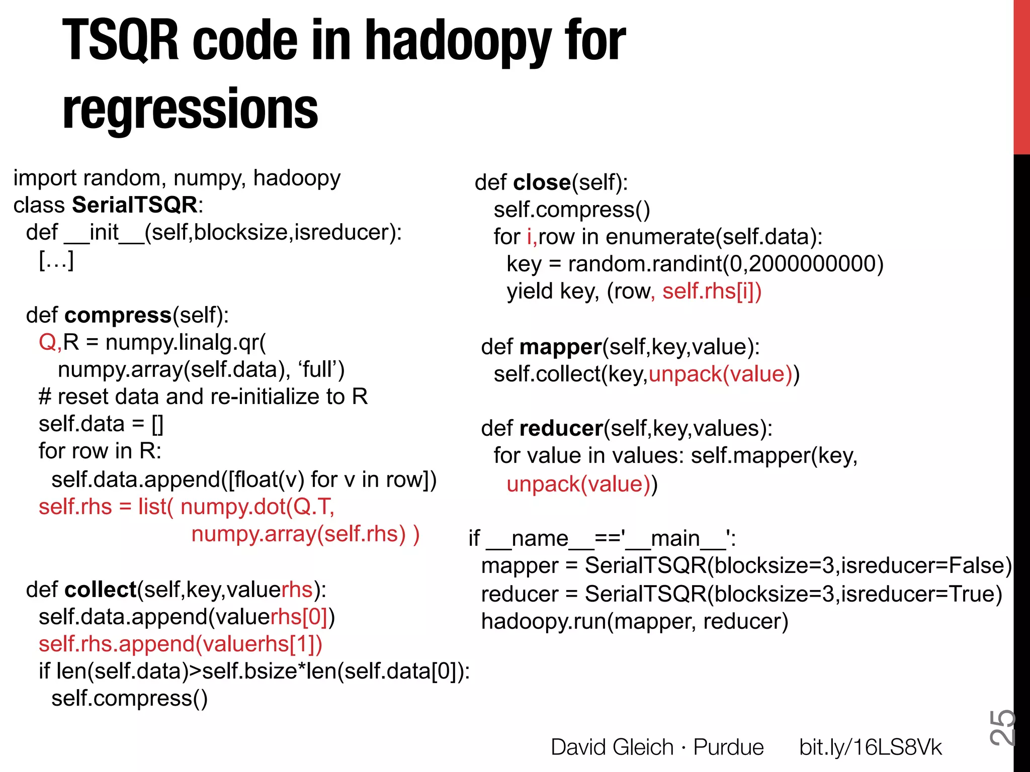 TSQR code in hadoopy for
    regressions
import random, numpy, hadoopy                       def close(self):
class SerialTSQR:                                    self.compress()
 def __init__(self,blocksize,isreducer):             for i,row in enumerate(self.data):
   […]                                                 key = random.randint(0,2000000000)
                                                       yield key, (row, self.rhs[i])
 def compress(self):
  Q,R = numpy.linalg.qr(                            def mapper(self,key,value):
    numpy.array(self.data), ‘full’)                  self.collect(key,unpack(value))
  # reset data and re-initialize to R
  self.data = []                                    def reducer(self,key,values):
  for row in R:                                      for value in values: self.mapper(key,
   self.data.append([float(v) for v in row])          unpack(value))
  self.rhs = list( numpy.dot(Q.T,
                    numpy.array(self.rhs) )     if __name__=='__main__':
                                                  mapper = SerialTSQR(blocksize=3,isreducer=False)
 def collect(self,key,valuerhs):                  reducer = SerialTSQR(blocksize=3,isreducer=True)
  self.data.append(valuerhs[0])                   hadoopy.run(mapper, reducer)
  self.rhs.append(valuerhs[1])
  if len(self.data)>self.bsize*len(self.data[0]):
    self.compress()




                                                                                                      25
                                                           David Gleich · Purdue
   bit.ly/16LS8Vk
 