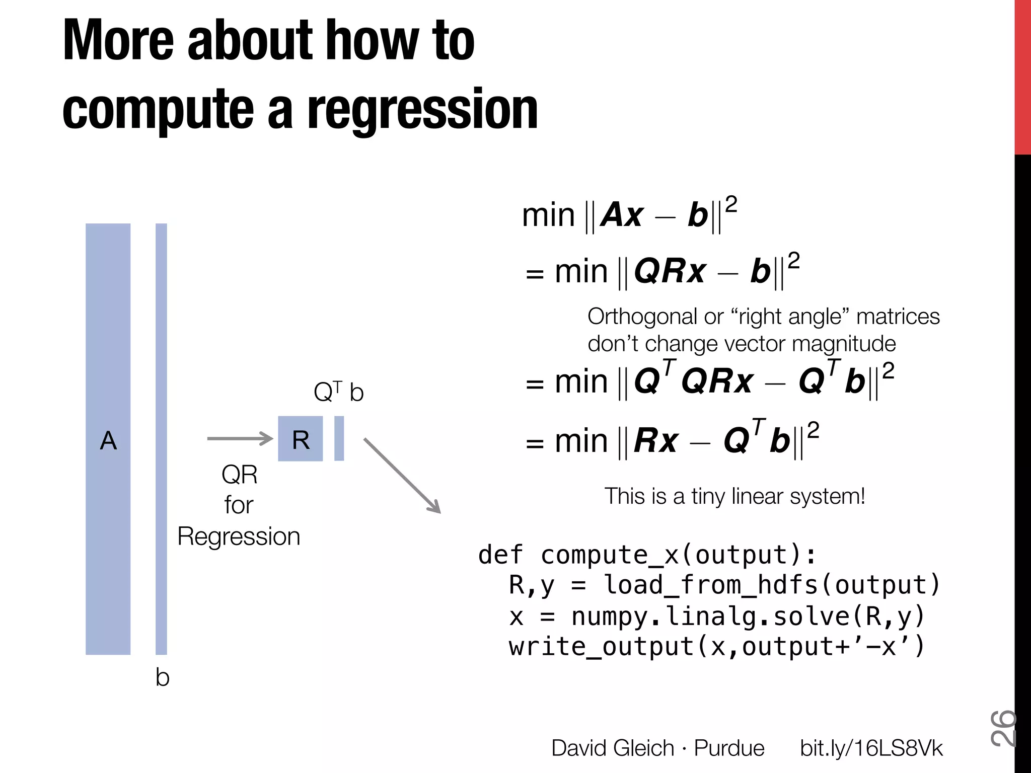 More about how to !
compute a regression
                              min kAx         bk2
                               = min kQRx            bk2
                                   Orthogonal or “right angle” matrices"
                                   don’t change vector magnitude
                                          T                T     2
                    QT b
      = min kQ QRx               Q bk
 A             R               = min kRx          Q T bk2
         QR"
         for "                       This is a tiny linear system!
      Regression
                            def compute_x(output):!
                              R,y = load_from_hdfs(output)!
                              x = numpy.linalg.solve(R,y)!
                              write_output(x,output+’-x’)!
     b




                                                                            26
                                David Gleich · Purdue
    bit.ly/16LS8Vk
 
