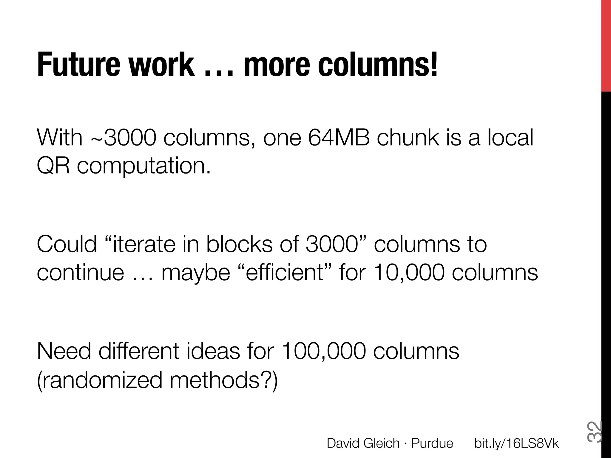 Future work … more columns!

With ~3000 columns, one 64MB chunk is a local
QR computation. 

Could “iterate in blocks of 3000” columns to
continue … maybe “efﬁcient” for 10,000 columns

Need different ideas for 100,000 columns
(randomized methods?)




                                                                      32
                           David Gleich · Purdue
   bit.ly/16LS8Vk
 