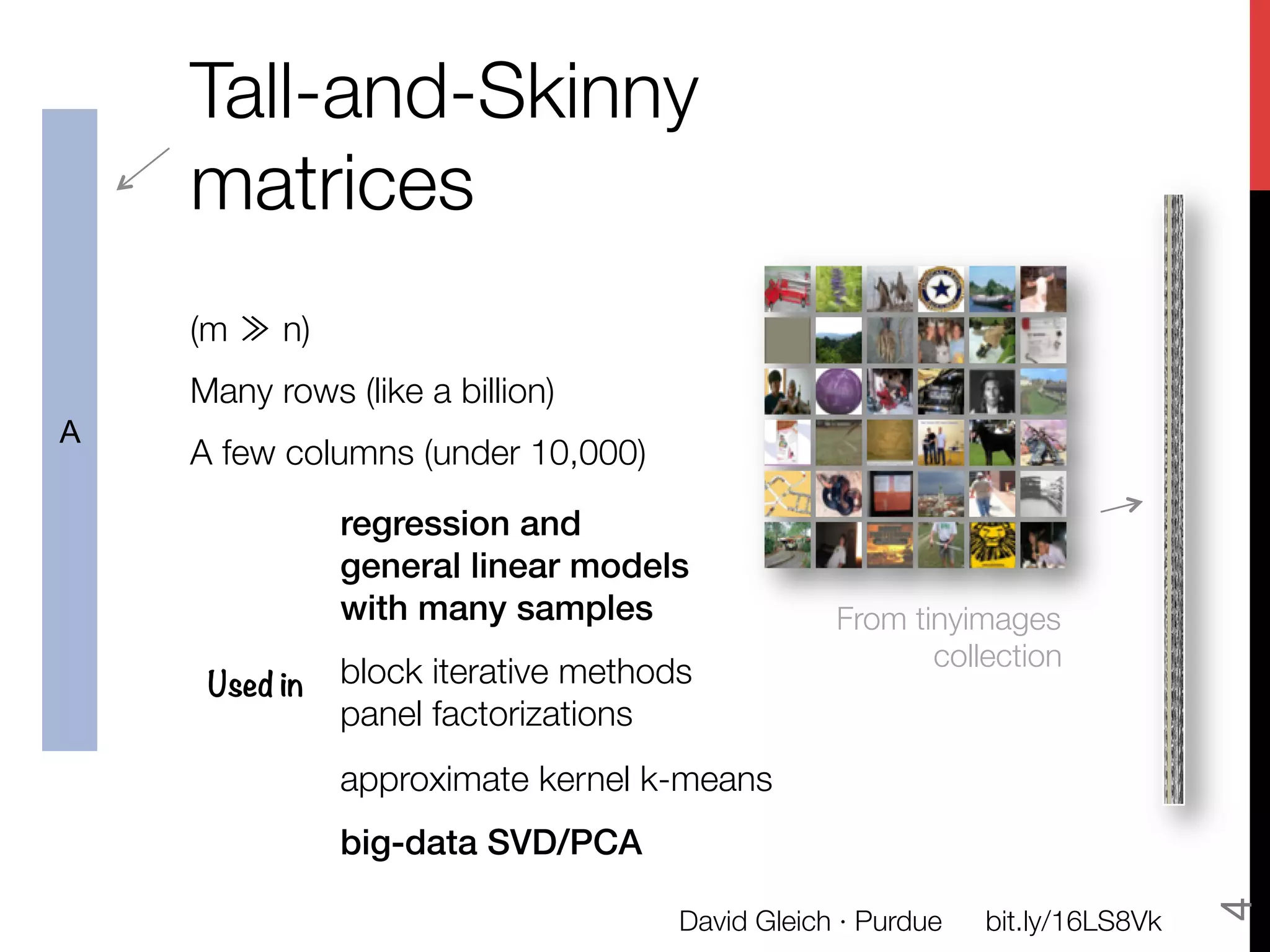 Tall-and-Skinny
    matrices
    
    (m ≫ n) 
    Many rows (like a billion)
A
    A few columns (under 10,000)

                regression and!
                general linear models!
                with many samples!                  From tinyimages"
                
                                                           collection
        Used in
 block iterative methods
                panel factorizations
                

                approximate kernel k-means 
                

                big-data SVD/PCA!




                                                                                   4
                                        David Gleich · Purdue
   bit.ly/16LS8Vk
 