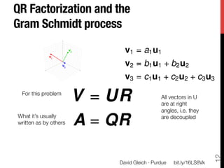 QR Factorization and the
Gram Schmidt process

                              v1 = a1 u1
                              v2 = b1 u1 + b2 u2
                              v3 = c1 u1 + c2 u2 + c3 u3
 For this problem
                        V = UR                 All vectors in U
                                               are at right
                                               angles, i.e. they
What it’s usually"
written as by others
   A = QR                 are decoupled




                                                                       12
                            David Gleich · Purdue
   bit.ly/16LS8Vk
 