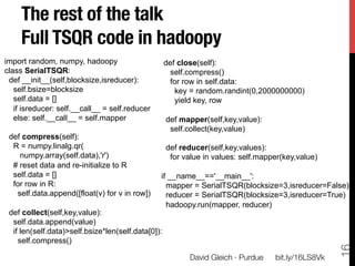 The rest of the talk!
     Full TSQR code in hadoopy
import random, numpy, hadoopy                       def close(self):
class SerialTSQR:                                    self.compress()
 def __init__(self,blocksize,isreducer):             for row in self.data:
   self.bsize=blocksize                                key = random.randint(0,2000000000)
   self.data = []                                      yield key, row
   if isreducer: self.__call__ = self.reducer
   else: self.__call__ = self.mapper                def mapper(self,key,value):
                                                     self.collect(key,value)
 def compress(self):
  R = numpy.linalg.qr(                              def reducer(self,key,values):
    numpy.array(self.data),'r')                      for value in values: self.mapper(key,value)
  # reset data and re-initialize to R
  self.data = []                                if __name__=='__main__':
  for row in R:                                   mapper = SerialTSQR(blocksize=3,isreducer=False)
   self.data.append([float(v) for v in row])      reducer = SerialTSQR(blocksize=3,isreducer=True)
                                                  hadoopy.run(mapper, reducer)
 def collect(self,key,value):
  self.data.append(value)
  if len(self.data)>self.bsize*len(self.data[0]):
    self.compress()




                                                                                                     16
                                                          David Gleich · Purdue
   bit.ly/16LS8Vk
 