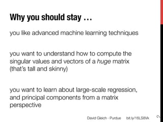 Why you should stay …
you like advanced machine learning techniques

you want to understand how to compute the
singular values and vectors of a huge matrix
(that’s tall and skinny)

you want to learn about large-scale regression,
and principal components from a matrix
perspective




                                                                       2
                            David Gleich · Purdue
   bit.ly/16LS8Vk
 