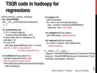 TSQR code in hadoopy for
    regressions
import random, numpy, hadoopy                       def close(self):
class SerialTSQR:                                    self.compress()
 def __init__(self,blocksize,isreducer):             for i,row in enumerate(self.data):
   […]                                                 key = random.randint(0,2000000000)
                                                       yield key, (row, self.rhs[i])
 def compress(self):
  Q,R = numpy.linalg.qr(                            def mapper(self,key,value):
    numpy.array(self.data), ‘full’)                  self.collect(key,unpack(value))
  # reset data and re-initialize to R
  self.data = []                                    def reducer(self,key,values):
  for row in R:                                      for value in values: self.mapper(key,
   self.data.append([float(v) for v in row])          unpack(value))
  self.rhs = list( numpy.dot(Q.T,
                    numpy.array(self.rhs) )     if __name__=='__main__':
                                                  mapper = SerialTSQR(blocksize=3,isreducer=False)
 def collect(self,key,valuerhs):                  reducer = SerialTSQR(blocksize=3,isreducer=True)
  self.data.append(valuerhs[0])                   hadoopy.run(mapper, reducer)
  self.rhs.append(valuerhs[1])
  if len(self.data)>self.bsize*len(self.data[0]):
    self.compress()




                                                                                                      25
                                                           David Gleich · Purdue
   bit.ly/16LS8Vk
 
