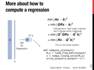 More about how to !
compute a regression
                              min kAx         bk2
                               = min kQRx            bk2
                                   Orthogonal or “right angle” matrices"
                                   don’t change vector magnitude
                                          T                T     2
                    QT b
      = min kQ QRx               Q bk
 A             R               = min kRx          Q T bk2
         QR"
         for "                       This is a tiny linear system!
      Regression
                            def compute_x(output):!
                              R,y = load_from_hdfs(output)!
                              x = numpy.linalg.solve(R,y)!
                              write_output(x,output+’-x’)!
     b




                                                                            26
                                David Gleich · Purdue
    bit.ly/16LS8Vk
 