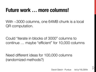 Future work … more columns!

With ~3000 columns, one 64MB chunk is a local
QR computation. 

Could “iterate in blocks of 3000” columns to
continue … maybe “efﬁcient” for 10,000 columns

Need different ideas for 100,000 columns
(randomized methods?)




                                                                      32
                           David Gleich · Purdue
   bit.ly/16LS8Vk
 
