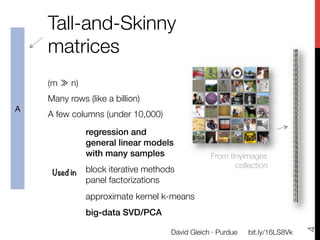 Tall-and-Skinny
    matrices
    
    (m ≫ n) 
    Many rows (like a billion)
A
    A few columns (under 10,000)

                regression and!
                general linear models!
                with many samples!                  From tinyimages"
                
                                                           collection
        Used in
 block iterative methods
                panel factorizations
                

                approximate kernel k-means 
                

                big-data SVD/PCA!




                                                                                   4
                                        David Gleich · Purdue
   bit.ly/16LS8Vk
 