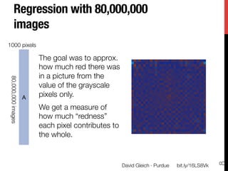 via       the sum of red-pixel values in each image as a linear combi-
            nation of the gray values in each image. Formally, if ri is the
time
 and
             Regression with 80,000,000
            sum of the red components in all pixels of image i, and Gi,j
            is the gray value of the jth pixel in image i, then we wanted
per-
 ates
             images
      q        q
            to ﬁnd min i (ri ≠ j Gi,j sj )2 . There is no particular im-
 (for       portance to this regression problem, we use it merely as a
            demonstration.
    1000 pixels
 on),
split       The coe cients sj are dis-
  ﬁle       played as an image to approx.
                 The goal was at the right.
d by        They reveal regionsthere was
                 how much red of the im-
 test       age in a picture fromimportant
                  that are not as the
     80,000,000 images




  the       in determining the overall red
                 value of the grayscale
 r in       component of an image. The
                 pixels only. 
         A color scale varies from light-
ﬁnal
 size       blue (strongly measure of blue
                 We get a negative) to
pers        (0) howred (strongly positive).
                 and much “redness”
            The computation took 30 min-
                 each pixel contributes to
1000        utes using the Dumbo frame-
                 the whole.
            work and a two-iteration job with 250 intermediate reducers.
 h is
  the          We also solved a principal component problem to ﬁnd a
hav-        principal component basis for each image. Let G be matrix
ﬁnal        of Gi,j ’s from the regression andDavidui be the meanbit.ly/16LS8Vk
                                               let Gleich · Purdue
 of the ith




                                                                                   8
 