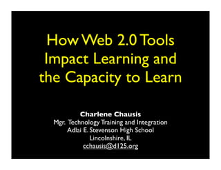 How Web 2.0 Tools
 Impact Learning and
the Capacity to Learn

           Charlene Chausis
  Mgr. Technology Training and Integration
       Adlai E. Stevenson High School
                Lincolnshire, IL
             cchausis@d125.org
 